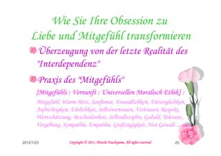 Wie Sie Ihre Obsession zu
    Liebe und Mitgefühl transformieren
        Überzeugung von der letzte Realität des
       "Interdependenz"
        Praxis des "Mitgefühls"
       [Mitgefühls : Vernunft : Universellen Moralisch Ethik] :
       Mitgefühl, Warm-Herz, Sanftmut, Freundlichkeit, Fürsorglichkeit,
       Aufrichtigkeit, Ehrlichkeit, Selbstvertrauen, Vertrauen, Respekt,
       Wertschätzung, Bescheidenheit, Selbstdisziplin, Geduld, Toleranz,
       Vergebung, Sympathie, Empathie, Großzügigkeit, Non Gewalt ... usw.

2012/1/23                                      Tsuchiyama.
                     Copyright © 2011, Hitoshi Tsuchiyama. All rights reserved.   20
 