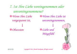 7. Ist Ihre Liebe voreingenommen oder
     unvoreingenommene?
      Wenn Ihre Liebe                                 Wenn Ihre Liebe ist
      vorgespannt ist,                                unvoreingenommen,
             ↓                                               ↓
      Obsession                                       Liebe und
                                                      Mitgefühl



2012/1/23                                   Tsuchiyama.
                  Copyright © 2011, Hitoshi Tsuchiyama. All rights reserved.   8
 