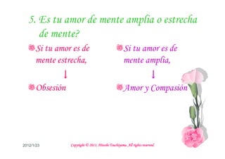 5. Es tu amor de mente amplia o estrecha
     de mente?
      Si tu amor es de                               Si tu amor es de
      mente estrecha,                                mente amplia,
             ↓                                             ↓
      Obsesión                                       Amor y Compasión




2012/1/23                                  Tsuchiyama.
                 Copyright © 2011, Hitoshi Tsuchiyama. All rights reserved.
 