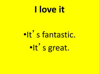 I love it
•It’s fantastic.
•It’s great.