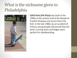 What is the nickname given to
Philadelphia
• LOVE Park (JFK Plaza) was built in the
1960s at the eastern end of the Benjamin
Franklin Parkway and across from City
Hall. In the late 1980s, by an accident of
history, young people discovered that the
park's curving stairs and ledges were
perfect for skateboarding.
 