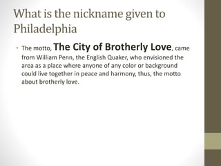 What is the nickname given to
Philadelphia
• The motto, The City of Brotherly Love, came
from William Penn, the English Quaker, who envisioned the
area as a place where anyone of any color or background
could live together in peace and harmony, thus, the motto
about brotherly love.
 