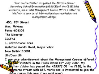 Your brother/sister has passed the All India Senior Secondary School Examination (AISSCE) of the CBSE.S/he wishes to join a Hotel Management Course. Write a letter for him/her to seek detail information about admission to a Management College.  450, 25 th  Street Mor, Mokama  Patna-803302 The Director ICCFAI 1, Institutional Area Mahatma Gandhi Road, Mayur Vihar New Delhi-110001 Sir/Dear Sir  I saw your advertisement about the Management Courses offered by your institute in the Hindu dated 18 th  July 2009. My brother /sister has passed the AISSCE Of the CBSE, in the commerce stream with 85% marks and is interested to join the above course this year.( see next page) 