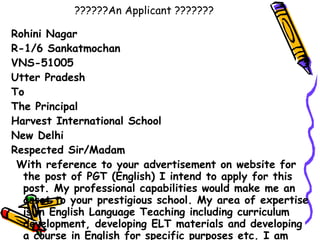 ??????An Applicant ??????? Rohini Nagar  R-1/6 Sankatmochan VNS-51005 Utter Pradesh To  The Principal Harvest International School New Delhi Respected Sir/Madam    With reference to your advertisement on website for the post of PGT (English) I intend to apply for this post. My professional capabilities would make me an asset to your prestigious school. My area of expertise is in English Language Teaching including curriculum development, developing ELT materials and developing a course in English for specific purposes etc. I am confident that I could contribute valuable ideas and skills to your organization. (see next page) 