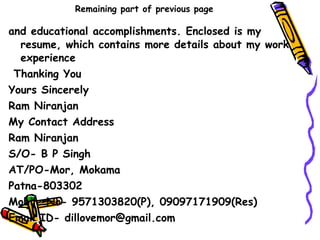 Remaining part of previous page and educational accomplishments. Enclosed is my resume, which contains more details about my work experience    Thanking You  Yours Sincerely Ram Niranjan My Contact Address Ram Niranjan S/O- B P Singh AT/PO-Mor, Mokama Patna-803302 Mobile No- 9571303820(P), 09097171909(Res) Email ID- dillovemor@gmail.com 