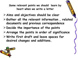 Some relevant points we should  learn by heart when we write a letter Aims and objectives should be clear Gather all the relevant information , related documents and previous correspondence Decide the importance of the points Arrange the points in order of significance Write first draft and leave spaces for desired changes and additions. 