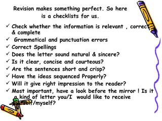 Revision makes something perfect. So here is a checklists for us. Check whether the information is relevant , correct & complete Grammatical and punctuation errors Correct Spellings Does the letter sound natural & sincere? Is it clear, concise and courteous? Are the sentences short and crisp? Have the ideas sequenced Properly? Will it give right impression to the reader? Most important, have a look before the mirror ! Is it  a kind of letter you/I  would like to receive yourself/myself? 