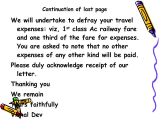 Continuation of last page We will undertake to defray your travel expenses: viz, 1 st  class Ac railway fare and one third of the fare for expenses. You are asked to note that no other expenses of any other kind will be paid. Please duly acknowledge receipt of our letter. Thanking you  We remain Yours faithfully Vishal Dev 