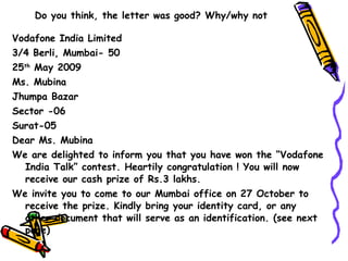 Do you think, the letter was good? Why/why not Vodafone India Limited 3/4 Berli, Mumbai- 50 25 th  May 2009 Ms. Mubina Jhumpa Bazar Sector -06 Surat-05 Dear Ms. Mubina We are delighted to inform you that you have won the “Vodafone India Talk” contest. Heartily congratulation ! You will now receive our cash prize of Rs.3 lakhs. We invite you to come to our Mumbai office on 27 October to receive the prize. Kindly bring your identity card, or any other document that will serve as an identification. (see next page) 