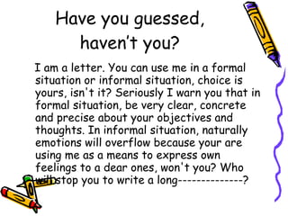 Have you guessed, haven’t you? I am a letter. You can use me in a formal situation or informal situation, choice is yours, isn't it? Seriously I warn you that in formal situation, be very clear, concrete and precise about your objectives and thoughts. In informal situation, naturally emotions will overflow because your are using me as a means to express own feelings to a dear ones, won't you? Who will stop you to write a long--------------? 