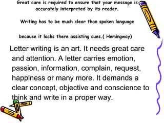 Great care is required to ensure that your message is accurately interpreted by its reader. Writing has to be much clear than spoken language because it lacks there assisting cues.( Hemingway)   Letter writing is an art. It needs great care and attention. A letter carries emotion, passion, information, complain, request, happiness or many more. It demands a clear concept, objective and conscience to think and write in a proper way. 