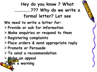 Hey do you know ? What …………….??? Why do we write a formal letter? Let see We need to write a letter for: Provide or ask for information Make enquiries or respond to them Registering complaints  Place orders & send appropriate reply Promote or Persuade  To send a recommendation Make an appeal Give a warning  