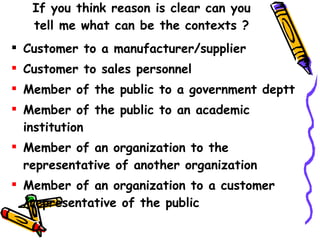 If you think reason is clear can you tell me what can be the contexts ? Customer to a manufacturer/supplier Customer to sales personnel Member of the public to a government deptt  Member of the public to an academic institution Member of an organization to the representative of another organization Member of an organization to a customer /representative of the public 