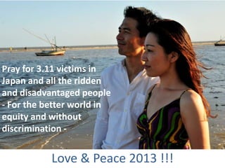 Pray for 3.11 victims in
Japan and all the ridden
and disadvantaged people
- For the better world in
equity and without
discrimination -


           Love & Peace 2013 !!!
 