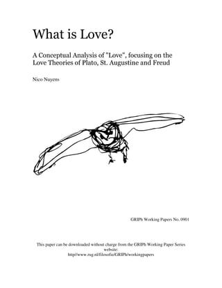 What is Love?
A Conceptual Analysis of "Love", focusing on the
Love Theories of Plato, St. Augustine and Freud

Nico Nuyens




                                                  GRIPh Working Papers No. 0901




 This paper can be downloaded without charge from the GRIPh Working Paper Series
                                      website:
                  http//www.rug.nl/filosofie/GRIPh/workingpapers
 