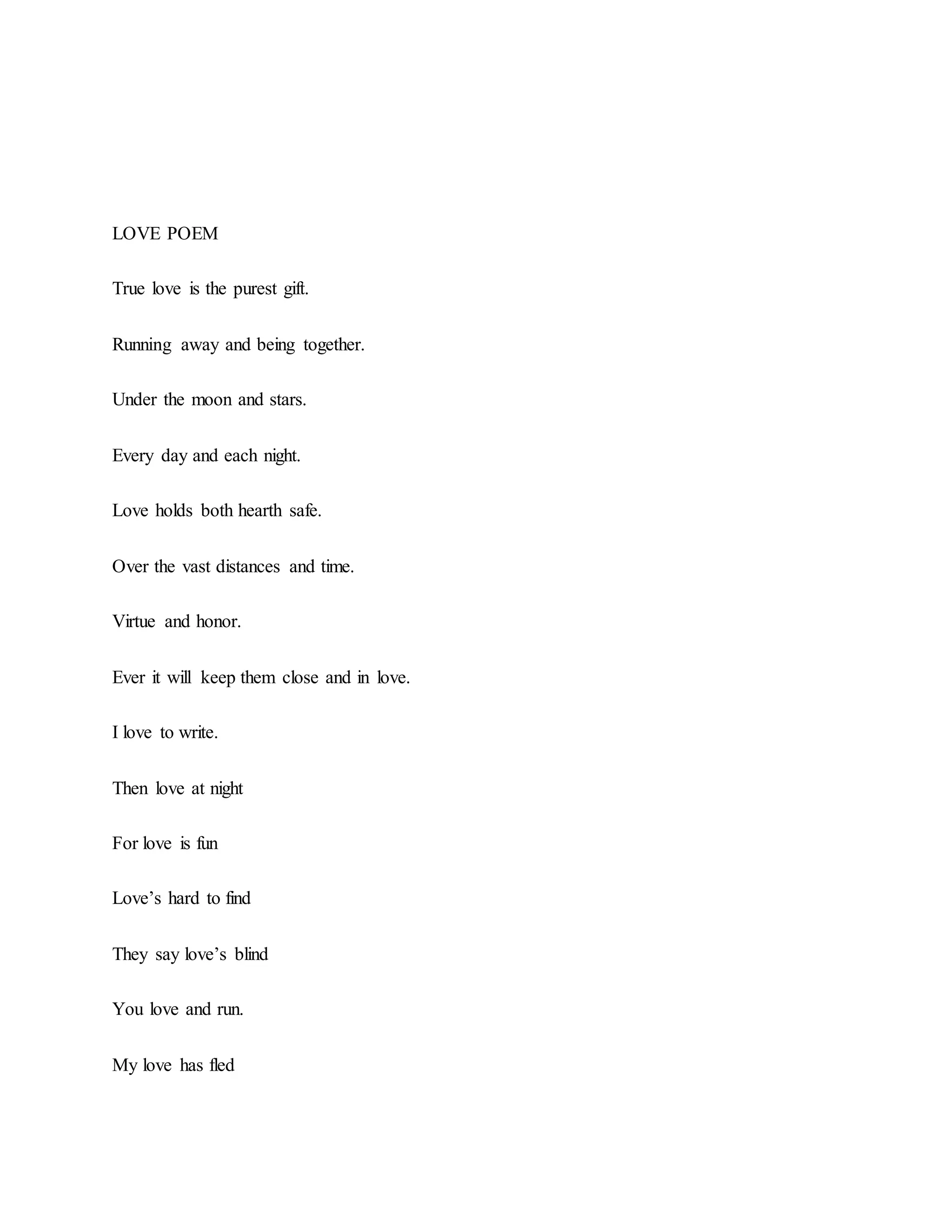 LOVE POEM
True love is the purest gift.
Running away and being together.
Under the moon and stars.
Every day and each night.
Love holds both hearth safe.
Over the vast distances and time.
Virtue and honor.
Ever it will keep them close and in love.
I love to write.
Then love at night
For love is fun
Love’s hard to find
They say love’s blind
You love and run.
My love has fled