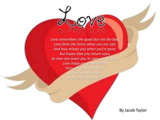 Love remembers the good but not the bad,
  Love feels the times when you are sad.
  And love misses you when you’re gone,
      But hopes that you return soon,
 So love can teach you its own sweet tune.
        Love helps you through life,
          Through tears and strife.
            So you can carry on,
           And live life to the full!




                                         By Jacob Taylor
 