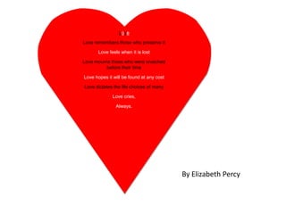 Love

Love remembers those who preserve it

      Love feels when it is lost

Love mourns those who were snatched
          before their time

Love hopes it will be found at any cost

Love dictates the life choices of many

             Love cries,

               Always.




                                          By Elizabeth Percy
 
