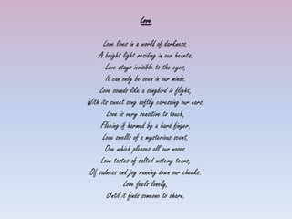 Love

      Love lives in a world of darkness,
    A bright light residing in our hearts.
       Love stays invisible to the eyes,
       It can only be seen in our minds.
    Love sounds like a songbird in flight,
With its sweet song softly caressing our ears.
        Love is very sensitive to touch,
     Fleeing if harmed by a hard finger.
      Love smells of a mysterious scent,
       One which pleases all our noses.
     Love tastes of salted watery tears,
 Of sadness and joy running down our cheeks.
               Love feels lonely,
       Until it finds someone to share.
 