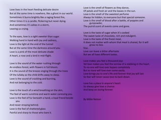 Love is the smell of flowers as they dance,
Love lives in the heart feeding delicate desire
                                                                Of petals and fresh air and the leaves in the sun.
But at the same time is nowhere, like a ghost in our world.     Love is the smell of the sweetest perfume
Sometimes it burns brightly like a raging forest fire,          Always lie hidden, to everyone but that special someone.
Other times it is a candle, flickering but never dying.         Love is the smell of blood after a battle, of poppies and
                                                                      gunpowder,
And sometimes it’s ashes in a storm,
                                                                The putrid scent of events come and gone.
Leaving us crying.
                                                                Love is the taste of sugar when it’s cooked
To the eyes, love is a sight sweeter than sugar.                The sweet taste of chocolate, rich and indulgent.
Walking hand in hand with joy and sadness,                      Love is the taste of the finest meal,
                                                                It does not matter with whom that meal is shared, for it will
Love is the light at the end of the tunnel                            grow no less
But at the same time the darkness around you.                   fine.
Love is a pink of the most delicate shade                       Love can leave a bitter aftertaste
A heart, a rose and a bird in mid-flight.                       But we all have different tastes.

                                                                Love makes you feel a thousand joys
Love is the sound of the water rushing through                  Yet love makes you feel the sorrow of a stabbing in the heart.
An endless forest, with flowers in full bloom.                  To no-one will love ever bypass completely
It is the sound of the breeze singing through the trees         But to none will love ever come easily.
Of the lullaby as the child drifts away to sleep.               Love brings joy to one’s life and forever that joy will last
                                                                So fear will never cause love to back down.
Love is the sound of crackling and burning,
And not belonging to the cold.                                  Love has a place in anyone’s heart.
                                                                So always give love a chance.
Love is the touch of a wind breathing on the skin,              And keep on loving forever.
The feel of warm sunshine and warm water caressing you.
Love is the feel of fur beneath a hand, a loyal friend beside
                                                                By Millie Nelson
      you
And never straying behind.
Love is the feel of shattered glass
Painful and sharp to those who bare it.
 