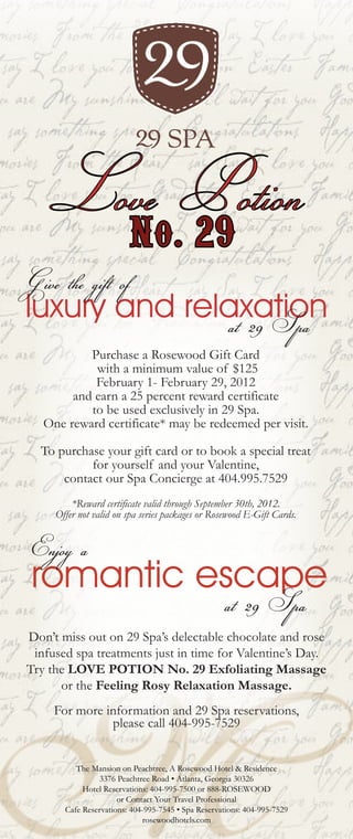 Love Potion
                         No. 29
Give the gift of
luxury and relaxation
              at 29 Spa
           Purchase a Rosewood Gift Card
            with a minimum value of $125
            February 1- February 29, 2012
        and earn a 25 percent reward certificate
           to be used exclusively in 29 Spa.
   One reward certificate* may be redeemed per visit.

  To purchase your gift card or to book a special treat
           for yourself and your Valentine,
      contact our Spa Concierge at 404.995.7529
         *Reward certificate valid through September 30th, 2012.
     Offer not valid on spa series packages or Rosewood E-Gift Cards.


Enjoy a
romantic escape
                                                    at 29 Spa
Don’t miss out on 29 Spa’s delectable chocolate and rose
 infused spa treatments just in time for Valentine’s Day.
Try the LOVE POTION No. 29 Exfoliating Massage
      or the Feeling Rosy Relaxation Massage.
     For more information and 29 Spa reservations,
               please call 404-995-7529


          The Mansion on Peachtree, A Rosewood Hotel & Residence
                3376 Peachtree Road • Atlanta, Georgia 30326
            Hotel Reservations: 404-995-7500 or 888-ROSEWOOD
                      or Contact Your Travel Professional
       Cafe Reservations: 404-995-7545 • Spa Reservations: 404-995-7529
                             rosewoodhotels.com
 