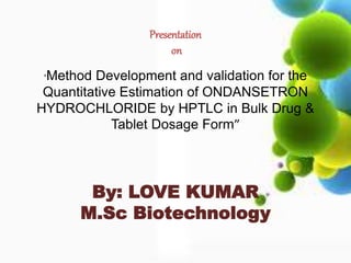 Presentation 
on 
“Method Development and validation for the 
Quantitative Estimation of ONDANSETRON 
HYDROCHLORIDE by HPTLC in Bulk Drug & 
Tablet Dosage Form” 
By: LOVE KUMAR 
M.Sc Biotechnology 
 