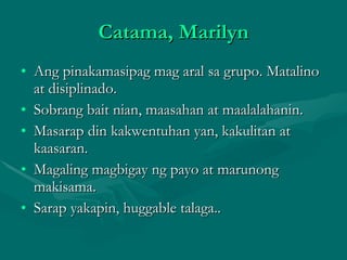 Catama, Marilyn Ang pinakamasipag mag aral sa grupo. Matalino at disiplinado. Sobrang bait nian, maasahan at maalalahanin. Masarap din kakwentuhan yan, kakulitan at kaasaran. Magaling magbigay ng payo at marunong makisama. Sarap yakapin, huggable talaga.. 