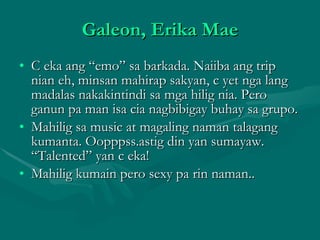 Galeon, Erika Mae C eka ang “emo” sa barkada. Naiiba ang trip nian eh, minsan mahirap sakyan, c yet nga lang madalas nakakintindi sa mga hilig nia. Pero ganun pa man isa cia nagbibigay buhay sa grupo.  Mahilig sa music at magaling naman talagang kumanta. Oopppss.astig din yan sumayaw. “Talented” yan c eka! Mahilig kumain pero sexy pa rin naman.. 