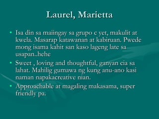 Laurel, Marietta Isa din sa maiingay sa grupo c yet, makulit at kwela. Masarap katawanan at kabiruan. Pwede mong isama kahit san kaso lageng late sa usapan..hehe Sweet , loving and thoughtful, ganyan cia sa lahat. Mahilig gumawa ng kung anu-ano kasi naman napakacreative nian. Approachable at magaling makasama, super friendly pa. 
