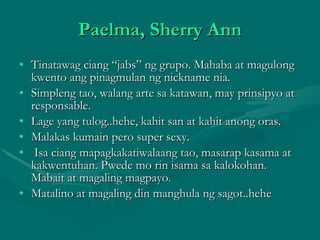 Paelma, Sherry Ann Tinatawag ciang “jabs” ng grupo. Mahaba at magulong kwento ang pinagmulan ng nickname nia. Simpleng tao, walang arte sa katawan, may prinsipyo at responsable. Lage yang tulog..hehe, kahit san at kahit anong oras. Malakas kumain pero super sexy. Isa ciang mapagkakatiwalaang tao, masarap kasama at kakwentuhan. Pwede mo rin isama sa kalokohan. Mabait at magaling magpayo. Matalino at magaling din manghula ng sagot..hehe 