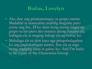 Bañas, Lovelyn Ako daw ang pinakamaingay sa grupo namin. Madaldal at masayahin..mahilig magjoke pero corny ang iba.. D ko alam kung anong tingin ng grupo sa kin pero ako masaya akong kasama cla, kaibigan cla at maging bahagi cla ng buhay ko. Mahalaga cla sa akin kaya nga pinapahalagahan ko ang pagkakaibigan namin. Ilan cla sa mga taong nagiging lakas at gabay ko. And I’m lucky to be a part of the Glamorous Group. 