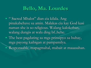 Bello, Ma. Lourdes “  Sacred Mhalot” dian cia kilala. Ang pinakabehave sa amin. Malakas cia kay God kasi naman she is so religious. Walang kalokohan, walang dungis at wala ding bf..hehe. The best pagdating sa mga prinsipyo sa buhay, mga payong kaibigan at pampamilya. Responsable, mapagmahal, mabait at maaasahan. 