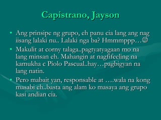 Capistrano, Jayson Ang prinsipe ng grupo, eh panu cia lang ang nag iisang lalaki nu.. Lalaki nga ba? Hmmmppp…  Makulit at corny talaga..pagtyatyagaan mo na lang minsan eh. Mahangin at nagfifeeling na kamukha c Piolo Pascual..hay…pagbigyan na lang natin. Pero mabait yan, responsable at ….wala na kong masabi eh..basta ang alam ko masaya ang grupo kasi andian cia. 