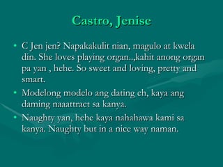 Castro, Jenise C Jen jen? Napakakulit nian, magulo at kwela din. She loves playing organ..,kahit anong organ pa yan , hehe. So sweet and loving, pretty and smart. Modelong modelo ang dating eh, kaya ang daming naaattract sa kanya. Naughty yan, hehe kaya nahahawa kami sa kanya. Naughty but in a nice way naman.  