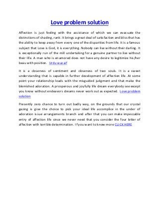 Love problem solution
Affection is just feeling with the assistance of which we can evacuate the
distinctions of shading, rank. Itbrings a great deal of satisfaction and bliss that has
the ability to keep away from every one of the disparities from life. It is a famous
subject that Love is God, it is everything. Nobody can live without their darling. It
is exceptionally run of the mill undertaking for a genuine partner to live without
their life. A man who is enamored does not have any desire to legitimize his/her
beau with position. Urdu wazaif
It is a closeness of sentiment and closeness of two souls. It is a sweet
understanding that is capable in further development of affection life. At some
point your relationship loads with the misguided judgment and that make the
blemished adoration. A prosperous and joyfully life dream everybody see except
you know without endeavors dreams never work out as expected. Love problem
solution
Presently zero chance to turn out badly way, on the grounds that our crystal
gazing is give the choice to pick your ideal life accomplice in the under of
adoration issue arrangements branch and after that you can make impeccable
entry of affection life since we never need that you consider the four letter of
affection with terrible determination. If you want to know more CLICK HERE
 