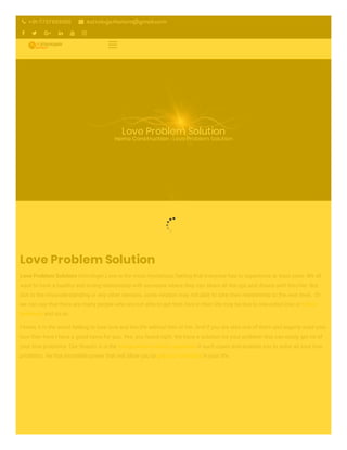Love Problem Solution
Home Construction › Love Problem Solution
Love Problem Solution
Love Problem Solution Astrologer Love is the most mysterious feeling that everyone has to experience at least once. We all
want to have a healthy and loving relationship with someone where they can share all the ups and downs with him/her. But
due to the misunderstanding or any other reasons, some relation may not able to take their relationship to the next level.  Or
we can say that there are many people who are not able to get their love in their life may be due to one-sided love or family
problems and so on.
I know, it is the worst feeling to lose love and live life without him or her. And if you are also one of them and eagerly want your
love then here I have a good news for you. Yes, you heard right. We have a solution for your problem that can easily get rid of
your love problems. Our Shastri Ji is the love problem solution specialist in such cases and enables you to solve all your love
problems. He has incredible power that will allow you to get your love back in your life.
 +91-7707863090  Astrologerhariom@gmail.com
     
 