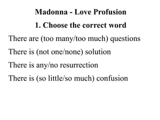 Madonna - Love Profusion
1. Choose the correct word
There are (too many/too much) questions
There is (not one/none) solution
There is any/no resurrection
There is (so little/so much) confusion
 