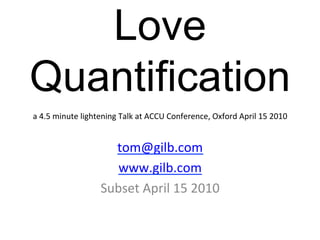 Love
Quantification	
  
                                                                                                     	
  
a	
  4.5	
  minute	
  lightening	
  Talk	
  at	
  ACCU	
  Conference,	
  Oxford	
  April	
  15	
  2010

                                     	
  
                                 tom@gilb.com	
  
                                     	
  
                                 www.gilb.com	
  
                           Subset	
  April	
  15	
  2010	
  
 
