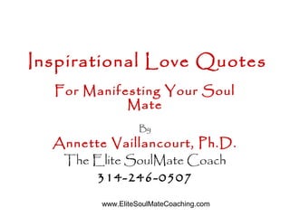 www.EliteSoulMateCoaching.com
Inspirational Love Quotes
For Manifesting Your Soul
Mate
By
Annette Vaillancourt, Ph.D.
The Elite SoulMate Coach
314-246-0507
 