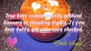 True love comes quietly, without
banners or flashing lights. If you
hear bells, get your ears checked.
Erich Segal