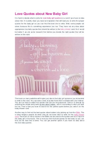 Love Quotes about New Baby Girl
It is hard to decide what to write for new baby girl quotes on a card if you have no idea
about that. It is pretty clear you need an inspiration that will lead you to write the proper
quotes for the baby girl so you can find the best one to write. Well, some people not
alone because this is something experience you too. They have not any idea about
appropriate love baby quotes that should be written to the baby shower card. So it would
be better if you do some research first before you decide the right quotes that will be
written on the card.
There are so many websites will inspire you about the baby girl quotes so you know what
to write to the card. You can take a look at quotes there that is suitable with your wishes.
You do not have to select the quotes that are too long because I think it is enough by
selecting the simple and poetic quotes about babies, and it is according to what you wish
for her. That is how you have to search for the perfect quote before you write it on the
baby shower card.
Another way to find out the best quotes about babies is by picking up from the Bible. This
is what religious people do when they do not know what to write for the baby shower
card. There are so many verses in the Bible can be used as the quotes and as a hope for
the baby girl in the future. This is how you find the best quotes for the baby so you can
find out the best line to write. You can get another option if you have no idea about
the love baby quotes.
 