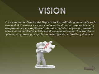  La carrera de Ciencias del Deporte será acreditada y reconocida en la
comunidad deportiva nacional e internacional por su responsabilidad y
compromiso en el cumplimiento de sus propósitos, objetivos y metas, a
través de los excelentes resultados alcanzados mediante el desarrollo de
planes, programas y proyectos de investigación, extensión y docencia.
 