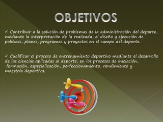  Contribuir a la solución de problemas de la administración del deporte,
mediante la interpretación de la realizada, el diseño y ejecución de
políticas, planes, programas y proyectos en el campo del deporte.
 Cualificar el proceso de entrenamiento deportivo mediante el desarrollo
de las ciencias aplicadas al deporte, en los procesos de iniciación,
formación, especialización, perfeccionamiento, rendimiento y
maestría deportiva.
 
