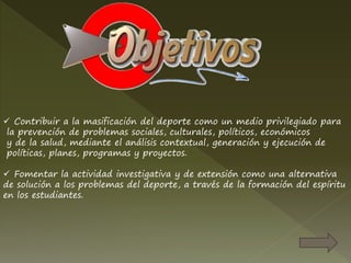  Contribuir a la masificación del deporte como un medio privilegiado para
la prevención de problemas sociales, culturales, políticos, económicos
y de la salud, mediante el análisis contextual, generación y ejecución de
políticas, planes, programas y proyectos.
 Fomentar la actividad investigativa y de extensión como una alternativa
de solución a los problemas del deporte, a través de la formación del espíritu
en los estudiantes.
 