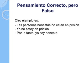 Pensamiento Correcto, pero
Falso
Otro ejemplo es:
- Las personas honestas no están en prisión.
- Yo no estoy en prisión
- Por lo tanto, yo soy honesto.
 