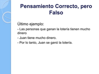 Pensamiento Correcto, pero
Falso
Último ejemplo:
- Las personas que ganan la lotería tienen mucho
dinero
- Juan tiene mucho dinero.
- Por lo tanto, Juan se ganó la lotería.
 