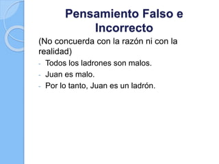 Pensamiento Falso e
Incorrecto
(No concuerda con la razón ni con la
realidad)
- Todos los ladrones son malos.
- Juan es malo.
- Por lo tanto, Juan es un ladrón.
 