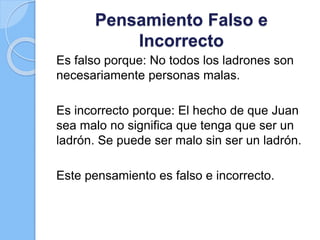 Pensamiento Falso e
Incorrecto
Es falso porque: No todos los ladrones son
necesariamente personas malas.
Es incorrecto porque: El hecho de que Juan
sea malo no significa que tenga que ser un
ladrón. Se puede ser malo sin ser un ladrón.
Este pensamiento es falso e incorrecto.
 