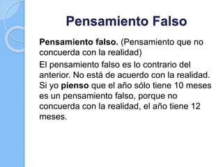 Pensamiento Falso
Pensamiento falso. (Pensamiento que no
concuerda con la realidad)
El pensamiento falso es lo contrario del
anterior. No está de acuerdo con la realidad.
Si yo pienso que el año sólo tiene 10 meses
es un pensamiento falso, porque no
concuerda con la realidad, el año tiene 12
meses.
 