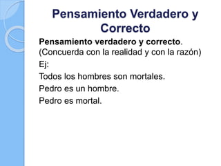 Pensamiento Verdadero y
Correcto
Pensamiento verdadero y correcto.
(Concuerda con la realidad y con la razón)
Ej:
Todos los hombres son mortales.
Pedro es un hombre.
Pedro es mortal.
 